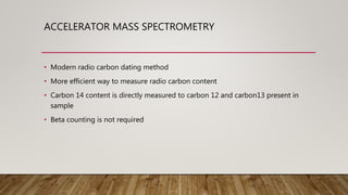 ACCELERATOR MASS SPECTROMETRY
• Modern radio carbon dating method
• More efficient way to measure radio carbon content
• Carbon 14 content is directly measured to carbon 12 and carbon13 present in
sample
• Beta counting is not required
 