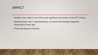 IMPACT
• Modern man made it one of the most significant discoveries of the 20th century
• Revolutionizes man’s understandings on events that allready happened
thousands of years ago
• Prove and disprove theories
 