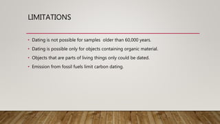 LIMITATIONS
• Dating is not possible for samples older than 60,000 years.
• Dating is possible only for objects containing organic material.
• Objects that are parts of living things only could be dated.
• Emission from fossil fuels limit carbon dating.
 