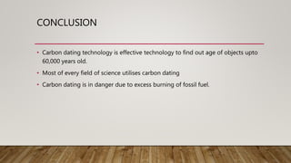 CONCLUSION
• Carbon dating technology is effective technology to find out age of objects upto
60,000 years old.
• Most of every field of science utilises carbon dating
• Carbon dating is in danger due to excess burning of fossil fuel.
 