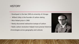 HISTORY
• Developed in the late 1940 at university of chicago
• Willard Libby is the founder of carbon dating.
• Won Nobel prize in 1960
• Newly discovered radioactive isotope of carbon
• Radio carbon revolution helped more precise historical
chronologies across geography and cultures
 