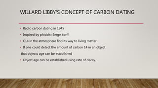 WILLARD LIBBY'S CONCEPT OF CARBON DATING
• Radio carbon dating in 1945
• Inspired by phisicist Serge korff
• C14 in the atmosphere find its way to living matter
• If one could detect the amount of carbon 14 in an object
that objects age can be established
• Object age can be established using rate of decay.
 