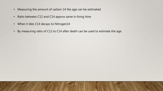 • Measuring the amount of carbon 14 the age can be estimated
• Ratio between C12 and C14 approx same in living time
• When it dies C14 decays to Nitrogen14
• By measuring ratio of C12 to C14 after death can be used to estimate the age.
 
