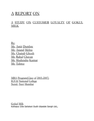 A REPORT ON

A STUDY ON CUSTOMER LOYALTY OF GOKUL
MILK




By:
Mr. Amit Dumbre
Mr. Anand Mehta
Ms. Chaitali Ghosh
Mr. Rahul Chavan
Mr. Shailendra Kumar
Mr. Tabrez



MBA Program(Class of 2005-2007)
ICFAI National College
Nerul- Navi Mumbai




Gokul Milk
Kolhapur Zilla Sahakari Dudh Utpadak Sangh Ltd.,
 