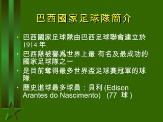 巴西國家足球隊簡介 巴西國家足球隊由巴西足球聯會建立於 1914 年 巴西隊被譽爲世界上最 有名及最成功的國家足球隊之一 是目前奪得最多世界盃足球賽冠軍的球隊 歷史進球最多球員：貝利 (Edison Arantes do Nascimento)   (77  球 )  