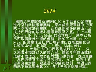 2014 國際足球聯誼會所舉辦的 2010 年世界盃足球賽進行至前四強爭奪賽時，原本頗具冠軍相的 巴西隊不幸落敗於荷蘭隊，此時此刻眾多的巴西人及支持巴西隊的球迷心情頓時跌至谷底。在上半場  Robinho  以  Felipe Melo  的助攻得分，原本已為巴西取得勝券在握的優勢，誰知下半場  Felipe Melo  的烏龍球及紅牌出場卻使巴西隊戲劇化的兵敗如山倒，正所謂：「成也  Melo, 敗也  Melo 」。大勢已去的巴西隊最後以 2 比 1  一分之差告別期許已久的第六冠。儘管今年巴西隊的成績不盡理想，眾多的 球迷 仍期許著「森巴軍團」為巴西帶來下屆世足的冠軍。 2014  年的世足巴西為主辦國，經過這次慘痛的教訓，希望巴西隊能不負眾望勇奪 2014 年世界盃足球賽冠軍。  