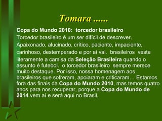 Tomara ...... Copa do Mundo 2010:  torcedor brasileiro Torcedor brasileiro é um ser difícil de descrever. Apaixonado, alucinado, crítico, paciente, impaciente,  carinhoso, destemperado e por aí vai.  brasileiros  veste  literamente a camisa da  Seleção Brasileira  quando  o assunto  é futebol.  o torcedor brasileiro  sempre merece muito destaque. Por isso, nossa homenagem aos brasileiros que   sofreram, apoiaram e criticaram… Estamos fora das finais da  Copa do Mundo 2010 , mas temos quatro anos para nos recuperar, porque a  Copa do Mundo de 2014  vem aí e será aqui no Brasil.  