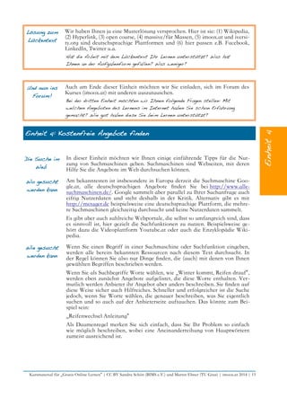 Lösung zum
Lückentext
Wir haben Ihnen ja eine Musterlösung versprochen. Hier ist sie: (1) Wikipedia,
(2) Hyperlink, (3) open course, (4) massive/für Massen, (5) imoox.at und iversi-
ty.org sind deutschsprachige Plattformen und (6) hier passen z.B. Facebook,
LinkedIn, Twitter u.a.
Hat die Arbeit mit dem Lückentext Ihr Lernen unterstützt? Was hat
Ihnen an der Aufgabenform gefallen? Was weniger?
Und nun ins
Forum!
Auch am Ende dieser Einheit möchten wir Sie einladen, sich im Forum des
Kurses (imoox.at) mit anderen auszutauschen.
Bei der dritten Einheit möchten wir Ihnen folgende Fragen stellen: Mit
welchen Angeboten des Lernens im Internet haben Sie schon Erfahrung
gemacht? Wie gut haben diese Sie beim Lernen unterstützt?
Einheit 4: Kostenfreie Angebote finden
Die Suche im
Web
In dieser Einheit möchten wir Ihnen einige einführende Tipps für die Nut-
zung von Suchmaschinen geben. Suchmaschinen sind Webseiten, mit deren
Hilfe Sie die Angebote im Web durchsuchen können.
Wo gesucht
werden kann
Am bekanntesten ist insbesondere in Europa derzeit die Suchmaschine Goo-
gle.at, alle deutschsprachigen Angebote fnden Sie bei http://www.alle-
suchmaschinen.de/. Google sammelt aber parallel zu Ihrer Suchanfrage auch
eifrig Nutzerdaten und steht deshalb in der Kritik. Alternativ gibt es mit
http://metager.de beispielsweise eine deutschsprachige Plattform, die mehre-
re Suchmaschinen gleichzeitig durchsucht und keine Nutzerdaten sammelt.
Es gibt aber auch zahlreiche Webportale, die selbst so umfangreich sind, dass
es sinnvoll ist, hier gezielt die Suchfunktionen zu nutzen. Beispielsweise ge-
hört dazu die Videoplattform Youtube.at oder auch die Enzyklopädie Wiki-
pedia.
Wie gesucht
werden kann
Wenn Sie einen Begriff in einer Suchmaschine oder Suchfunktion eingeben,
werden alle bereits bekannten Ressourcen nach diesem Text durchsucht. In
der Regel können Sie also nur Dinge fnden, die (auch) mit denen von Ihnen
gewählten Begriffen beschrieben werden.
Wenn Sie als Suchbegriffe Worte wählen, wie „Winter kommt, Reifen drauf“,
werden eben zunächst Angebote aufgelistet, die diese Worte enthalten. Ver-
mutlich werden Anbieter ihr Angebot aber anders beschreiben. Sie fnden auf
diese Weise sicher auch Hilfreiches. Schneller und erfolgreicher ist die Suche
jedoch, wenn Sie Worte wählen, die genauer beschreiben, was Sie eigentlich
suchen und so auch auf der Anbieterseite auftauchen. Das könnte zum Bei-
spiel sein:
„Reifenwechsel Anleitung“
Als Daumenregel merken Sie sich einfach, dass Sie Ihr Problem so einfach
wie möglich beschreiben, wobei eine Aneinanderreihung von Hauptwörtern
zumeist ausreichend ist.
Kursmaterial für „Gratis Online Lernen“ | CC BY Sandra Schön (BIMS e.V.) und Martin Ebner (TU Graz) | imoox.at 2014 | 15
 