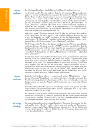 Such-
anfragen
Es gibt in der Regel drei Möglichkeiten Suchbegriffe zu kombinieren.
AND (engl. „und“): Werden mehrere Begriffe mit einem AND verbunden ein-
gegeben, werden nur Ergebnisse angezeigt die jeweils alle Begriffe enthalten.
In der Regel machen Suchmaschinen aus den eingegebenen Begriffen auto-
matisch eine Suche mit AND. Wenn Sie nun „Reifenwechsel“ und
„Anleitung“ als zwei Begriffe in das Suchfeld tippen, werden Ihnen in der Re-
gel alle Webseiten vorgeschlagen, die sowohl das Wort „Reifenwechsel“ als
auch „Anleitung“ enthalten. Mit jedem Wort, das Sie zusätzlich eingeben, er-
halten Sie also weniger „Treffer“ in der Ergebnisliste, da die Ergebnisse im-
mer genauer gefltert werden. Im besten Falle schränken Sie die Suchergebnis-
se dadurch aber auch immer passender ein.
OR (engl. „oder“): Wenn es mehrere Begriffe gibt, die auf einer Seite auftau-
chen können und Sie nicht unnötig einschränken möchten, können Sie zwi-
schen Suchbegriffe ein „OR“ eintippen. Wenn Sie beispielsweise „Weih-
nachtsmann OR Christkind“ eintippen, sollten die gefundenen Seiten entwe-
der das Wort „Weihnachtsmann“ oder „Christkind“ enthalten.
NOT (engl. „nicht“): Wenn Sie Seiten mit bestimmten Worten ausschließen
möchten, können Sie diese mit der „NOT“-Funktion ausschließen. Bei der
Suchmaschine Google wird vor einem Begriff, der ausgeschlossen werden soll
ein Minuszeichen (-) gesetzt. So fndet man mit der Suchanfrage „Marienplatz
-München“ Webangebote, bei denen „Marienplatz“ vorkommt – aber eben
nicht „München“.
Wenn man nach einer exakten Formulierung sucht, beispielsweise erfahren
möchte, wem die Formulierung „Er kam, sah, siegte“ zugesprochen wird,
kann man seine Anfrage in Anführungsstriche schreiben. Allerdings klappt es
meistens auch ohne. Die Anführungsstriche sind auch wichtig, wenn man
nicht möchte, dass z.B. bei der Suchmaschine Google automatisch auch Er-
gebnisse mit ähnlichen Schreibweisen angezeigt werden oder wenn man bei-
spielsweise entdecken möchte, wo „Bernd Maier“ und „Sophia Müller“ ge-
meinsam im Web zu fnden sind. Prinzipiell ist die Ausweisung mit Anfüh-
rungsstrichen eine strengere Defnition der Suchanfrage.
Such-
optionen
Bei jeder Suchfunktion gibt es es zumeist auch weitere Möglichkeiten – häu-
fg als „Optionen“ bezeichnet. Hier lassen sich dann beispielsweise nach dem
Veröffentlichungsdatum Suchanfragen stellen. Das ist hilfreich, wenn man
beispielsweise nur aktuelle Angebote, Informationen oder Nachrichten fnden
möchte.
Bei der Suchmaschine Google kann man beispielsweise auch gezielt nach Bil-
dern suchen und deren Beschaffenheit genauer defnieren. Soll es ein Comic
sein? Soll das Bild v.a. rot sein?
Es lohnt sich, die Optionen von Suchfunktionen und Suchmaschinen genauer
anzusehen, häufg gibt es Dinge zu entdecken, die die eigene Suche einfacher
oder schneller machen. Sie sparen nicht nur Zeit, sondern erleben in der Re-
gel, dass es kaum noch etwas nicht im Internet gibt.
Achtung,
Werbung!
Gerade Suchmaschinen leben in der Regel von Werbung. Bitte achten Sie dar-
auf, welche Links „Treffer“ zu Ihrer Suche sind und welche als Werbung an-
gezeigt werden. Auch Werbe-Links können passen, aber für ihr Erscheinen
wurde explizit gezahlt und zwar dafür, dass der Link genau dann erscheint,
wenn diese Suchanfrage vorliegt.
16 | Kursmaterial für „Gratis Online Lernen“ | CC BY Sandra Schön (BIMS e.V.) und Martin Ebner ( TU Graz) | imoox.at 2014
 