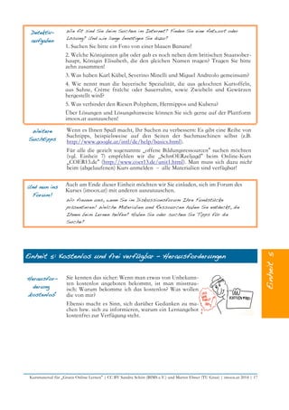 Detektiv-
aufgaben
Wie fit sind Sie beim Suchen im Internet? Finden Sie eine Antwort oder
Lösung? Und wie lange benötigen Sie dazu?
1. Suchen Sie bitte ein Foto von einer blauen Banane!
2. Welche Königinnen gibt oder gab es noch neben dem britischen Staatsober-
haupt, Königin Elisabeth, die den gleichen Namen tragen? Tragen Sie bitte
zehn zusammen!
3. Was haben Karl Kübel, Severino Minelli und Miguel Andreolo gemeinsam?
4. Wie nennt man die bayerische Spezialität, die aus gekochten Kartoffeln,
aus Sahne, Crème fraîche oder Sauerrahm, sowie Zwiebeln und Gewürzen
hergestellt wird?
5. Was verbindet den Riesen Polyphem, Hermippos und Kubera?
Über Lösungen und Lösungshinweise können Sie sich gerne auf der Plattform
imoox.at austauschen!
Weitere
Suchtipps
Wenn es Ihnen Spaß macht, Ihr Suchen zu verbessern: Es gibt eine Reihe von
Suchtipps, beispielsweise auf den Seiten der Suchmaschinen selbst (z.B.
http://www.google.at/intl/de/help/basics.html).
Für alle die gezielt sogenannte „offene Bildungsressourcen“ suchen möchten
(vgl. Einheit 7) empfehlen wir die „SchnOERzeljagd“ beim Online-Kurs
„COER13.de“ (http://www.coer13.de/unit1.html). Man muss sich dazu nicht
beim (abgelaufenen) Kurs anmelden – alle Materialien sind verfügbar!
Und nun ins
Forum!
Auch am Ende dieser Einheit möchten wir Sie einladen, sich im Forum des
Kurses (imoox.at) mit anderen auszutauschen.
Wir freuen uns, wenn Sie im Diskussionsforum Ihre Fundstücke
präsentieren! Welche Materialien und Ressourcen haben Sie entdeckt, die
Ihnen beim Lernen helfen? Haben Sie oder suchen Sie Tipps für die
Suche?
Einheit 5: Kostenlos und frei verfügbar – Herausforderungen
Herausfor-
derung
„kostenlos“
Sie kennen das sicher: Wenn man etwas von Unbekann-
ten kostenlos angeboten bekommt, ist man misstrau-
isch: Warum bekomme ich das kostenlos? Was wollen
die von mir?
Ebenso macht es Sinn, sich darüber Gedanken zu ma-
chen bzw. sich zu informieren, warum ein Lernangebot
kostenfrei zur Verfügung steht.
Kursmaterial für „Gratis Online Lernen“ | CC BY Sandra Schön (BIMS e.V.) und Martin Ebner (TU Graz) | imoox.at 2014 | 17
 