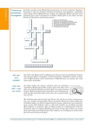 Finanzierung
kostenfreier
Lernangebote
Im Video wurden einige Möglichkeiten genannt, wie sich kostenfreie Angebote
fnanzieren und aus welchen Gründen kostenfreie Lernangebote vorhanden
sind. Einige dieser Möglichkeiten werden im folgenden Rätsel gesucht. Und
natürlich gilt es, das Lösungswort zu fnden. Dabei geht es um etwas, auf das
Kinder im Dezember sehnsüchtig warten.
Wie man
sich
schützt
Sie sind in der Regel nicht verpfichtet, bei Kursen ihren tatsächlichen Namen
oder private Daten anzugeben. Und bei manchen Angeboten macht es Sinn,
eine E-Mail-Adresse eines kostenlosen E-Mail-Services zu nutzen, die man
sonst nicht verwendet.
Was man
darf - und
was nicht
Im Video haben Sie bereits erfahren, dass die geltenden
rechtlichen Regelungen dafür sorgen, dass man eben nicht
alles mit Internet-Funden machen darf, was man machen
könnte. Bloß weil Materialien kostenfrei zur Verfügung ge-
stellt werden, heißt das eben nicht, dass ich es nutzen kann,
wie ich will.
Die Urheberrechte der Ersteller der Werke, d.h. der Fotos, Texte, Lernressour-
cen usw. werden auf besondere Weise geschützt. Wenn Sie nicht explizit die
Erlaubnis haben, ein Werk entsprechend zu nutzen, dürfen Sie nur vergleichs-
weise wenig. Das bedeutet, dass es z.B. nicht erlaubt ist: ein Werk aus dem
Web anderen zu schicken, oder ein Werk wieder zu veröffentlichen (z.B. bei
Facebook oder im eigenen Weblog und Texte, Fotos oder Videos zu verän-
dern und wiederzuveröffentlichen oder anderen zur Verfügung zu stellen (z.B.
per Link auf die private Kopie).
18 | Kursmaterial für „Gratis Online Lernen“ | CC BY Sandra Schön (BIMS e.V.) und Martin Ebner ( TU Graz) | imoox.at 2014
 
