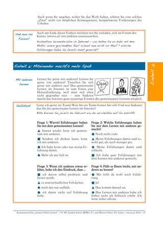 Auch wenn Sie angeben, woher Sie das Werk haben, schützt Sie eine solches
„Zitat“ nicht vor möglichen Konsequenzen, beispielsweise Forderungen der
Urheber.
Und nun ins
Forum!
Auch am Ende dieser Einheit möchten wir Sie einladen, sich im Forum des
Kurses (imoox.at) mit anderen auszutauschen.
Kostenfreie Lernmaterialien im Internet – wie halten Sie es dabei mit dem
Motto „einem geschenkten Gaul schaut man nicht ins Maul“? Welche
Erfahrungen haben Sie bereits damit gemacht?
Einheit 6: Miteinander macht's mehr Spaß
Mit anderen
Lernen
Lernen Sie gerne mit anderen? Lernen Sie
gerne von anderen? Tauschen Sie sich
gerne mit anderen aus? Das gemeinsame
Lernen im Internet ist zum Einen eine
Herausforderung, weil man sich eben
nicht gegenüber sitzt – zum Anderen
macht das Internet ganz neuartige Formen des gemeinsamen Lernens möglich.
Selbstest Lerne ich gerne im Team? Was für ein Team-Lerner bin ich? Und was bedeutet
das für das gemeinsame Lernen im Internet?
Bitte kreisen Sie jeweils die Antwort ein, die am ehesten auf Sie zutrifft.
Frage 1: Wieviel Erfahrungen haben
Sie mit dem gemeinsamen Lernen?
▲ Immer wieder lerne ich gemein-
sam mit anderen.
■ Seitdem ich denken kann, lerne
ich mit anderen.
● Ich habe keine oder nur wenig Er-
fahrung damit.
◆ Mehr als mir lieb ist.
Frage 2: Welche Erfahrungen haben
Sie mit dem Lernen mit anderen ge-
macht?
● Noch nicht viele.
▲ Meine Erfahrungen damit sind so-
wohl gut, als auch weniger gut.
◆ Meine Erfahrungen damit sind
schlecht.
■ Ich habe gute Erfahrungen mit
dem Lernen mit anderen gemacht.
Frage 3: Wenn ich anderen etwas er-
kläre, habe ich den Eindruck, dass ...
■ ich davon selbst proftiere und
besser werde.
▲ es unterschiedlichen Erfolg hat.
◆ mich das nur aufhält.
● ich damit nicht viel Erfahrung
habe.
Frage 4: Fällt es Ihnen leicht, mit an-
deren zu lernen?
● Mir fehlt da wohl noch Erfah-
rung.
■ Ja!
▲ Das kommt darauf an.
◆ Das Lernen mit anderen habe ich
bisher nicht als hilfreich erlebt. Ich
lerne lieber alleine.
Kursmaterial für „Gratis Online Lernen“ | CC BY Sandra Schön (BIMS e.V.) und Martin Ebner (TU Graz) | imoox.at 2014 | 19
 