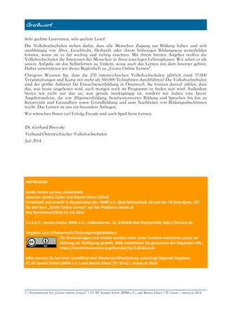 Grußwort
Sehr geehrte Leserinnen, sehr geehrte Leser!
Die Volkshochschulen stehen dafür, dass alle Menschen Zugang zur Bildung haben und sich
unabhängig von Alter, Geschlecht, Herkunft oder ihrem bisherigen Bildungsweg weiterbilden
können, wann sie es für wichtig und richtig erachten. Mit ihrem breiten Angebot treffen die
Volkshochschulen die Interessen der Menschen in ihren jeweiligen Lebensphasen. Wir sehen es als
unsere Aufgabe an das Selbstlernen zu fördern, wozu auch das Lernen mit dem Internet gehört.
Daher unterstützen wir dieses Begleitheft zu „Gratis Online Lernen“.
Übrigens: Wussten Sie, dass die 270 österreichischen Volkshochschulen jährlich rund 57.000
Veranstaltungen und Kurse mit mehr als 560.000 Teilnahmen durchführen? Die Volkshochschulen
sind der größte Anbieter für Erwachsenenbildung in Österreich. Sie können darauf zählen, dass
das, was heute angeboten wird, auch morgen noch im Programm zu fnden sein wird. Außerdem
bieten wir nicht nur das an, was gerade marktgängig ist, sondern wir haben eine breite
Angebotspalette, die von Allgemeinbildung, berufsorientierter Bildung und Sprachen bis hin zu
Kreativität und Gesundheit sowie Grundbildung und zum Nachholen von Bildungsabschlüssen
reicht. Das Lernen ist uns ein besonders Anliegen.
Wir wünschen Ihnen viel Erfolg, Freude und auch Spaß beim Lernen.
Dr. Gerhard Bisovsky
Verband Österreichischer Volkshochschulen
Juli 2014
IMPRESSUM
Grats Online Lernen. Arbeitshef.
Autoren: Sandra Schön und Martn Ebner (2014)
Entwickelt und erstellt in Kooperaton des BIMS e.V. (Bad Reichenhall, D) und der TU Graz (Graz, AT)
für den Kurs „Grats Online Lernen“ auf der Platorm imoox.at
Bad Reichenhall/Graz im Juli 2014
V.i.S.d.P.: Sandra Schön, BIMS e.V., Fallbacherstr. 2a, D-83435 Bad Reichenhall, htp://bimsev.de
Angaben zum Urheberrecht/Nutzungsmöglichkeiten:
Die Druckvorlagen und Inhalte werden unter einer Creatve-Commons-Lizenz zur
Nutzung zur Verfügung gestellt. Bite entnehmen Sie genaueres der folgenden URL:
htps://creatvecommons.org/licenses/by/3.0/deed.de
Bite nennen Sie bei einer (modifzierten) Wiederveröfentlichung unbedingt folgende Angaben:
CC BY Sandra Schön (BIMS e.V.) und Martn Ebner (TU Graz) | imoox.at 2014
2 | Kursmaterial für „Gratis Online Lernen“ | CC BY Sandra Schön (BIMS e.V.) und Martin Ebner ( TU Graz) | imoox.at 2014
 
