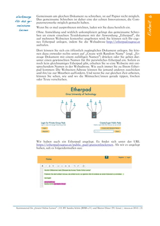 Werkzeuge
für das ge-
meinsame
Lernen
Gemeinsam am gleichen Dokument zu schreiben, ist auf Papier nicht möglich.
Das gemeinsame Schreiben ist daher eine der echten Innovationen, die Com-
puternetzwerke möglich gemacht haben.
Wenn Sie es mal ausprobieren möchten, laden wir Sie dazu herzlich ein.
Ohne Anmeldung und wirklich unkompliziert gelingt das gemeinsame Schrei-
ben an einem einzelnen Textdokument mit der Anwendung „Etherpad“, die
auf mehreren Webseiten kostenfrei angeboten wird. Sie können sich Ihr eige-
nes Etherpad anlegen, indem Sie die Webadresse http://etherpad.tugraz.at
aufrufen.
Dort können Sie sich ein öffentlich zugängliches Dokument anlegen. Sie kön-
nen dazu entweder rechts unten auf „Create with Random Name“ (engl. „Er-
zeuge Dokument mit einem zufälligen Namen“) drücken oder Sie geben dar-
unter einen gewünschten Namen für Ihr persönliches Etherpad ein. Sofern es
noch kein gleichnamiges Etherpad gibt, erhalten Sie so eine Webseite mit ent-
sprechendem Namen in der Webadresse. Wie auch immer Sie zu Ihrem Ether-
pad kommen: Die Webseiten-Adresse können Sie jemand anderen zuschicken
und ihn/sie zur Mitarbeit auffordern. Und wenn Sie zur gleichen Zeit arbeiten,
können Sie sehen, wie und wo die Mitmacher/innen gerade tippen, löschen
oder Texte verschieben.
Wir haben auch ein Etherpad angelegt. Es fndet sich unter der URL
https://etherpad.tugraz.at/public_pad/gratisonlinelernen. Als wir es angelegt
haben, sah es folgendermaßen aus:
Kursmaterial für „Gratis Online Lernen“ | CC BY Sandra Schön (BIMS e.V.) und Martin Ebner (TU Graz) | imoox.at 2014 | 21
 