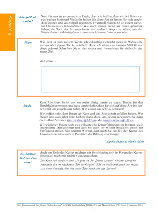 Wie geht es
weiter?
Nun, für uns ist es erstmals zu Ende, aber wir hoffen, dass wir bei Ihnen et-
was wecken konnten? Vielleicht haben Sie diese Art zu lernen für sich entde-
cken können und auch Spaß gewonnen. Eventuell planen Sie an einem weite-
ren Online-Kurs teilzunehmen? Wie auch immer, wenn wir Ihnen geholfen
haben, die Welt des Internets heute mit anderen Augen zu sehen, um die
Möglichkeiten zukünftig besser nutzen zu können, freut es uns sehr.
Pläne Wie geht es nun weiter? Werde ich zukünftig vielleicht spezielle Webseiten
nutzen oder eigene Werke erstellen? Habe ich schon einen neuen MOOC ins
Auge gefasst? Schreiben Sie es hier nieder und formulieren Sie vielleicht ein
neues Ziel.
Ich plane ...
Danke
Zum Abschluss bleibt uns nur mehr übrig, danke zu sagen. Danke für das
Durchhaltevermögen und auch danke dafür, dass Sie sich auf diese Art des Ler-
nens mit uns eingelassen haben. Wir wissen das sehr zu schätzen!
Wir hoffen sehr, dass Ihnen der Kurs und das Arbeitsheft gefallen haben. Wir
freuen uns auch über Ihre Rückmeldung dazu, am besten verwenden Sie dazu
die E-Mail-Adressen martin.ebner@L3T.eu oder sandra.schoen@L3T.eu.
Wir wünschen Ihnen noch viele erfolgreiche Lernerfahrungen im Internet, viele
interessante Diskussionen und dass Sie auch Ihr Wissen möglichst vielen zur
Verfügung stellen. Mit anderen Worten, dass auch Sie ein Teil der Kultur des
Tauschens werden und ein Puzzleteil der Bildung von morgen.
Sandra Schön & Martin Ebner
Ein letztes
Mal ins Fo-
rum!
Auch am Ende des Kurses möchten wir Sie einladen, sich im Forum des Kurses
(imoox.at) noch mit anderen auszutauschen.
Der Kurs ist vorbei – und wie geht es bei Ihnen weiter? Welche Lernziele
möchten Sie im nächsten Jahr verfolgen? Gibt es vielleicht auch so etwas
wie einen Vorsatz für das neue Jahr rund um das Lernen?
26 | Kursmaterial für „Gratis Online Lernen“ | CC BY Sandra Schön (BIMS e.V.) und Martin Ebner ( TU Graz) | imoox.at 2014
 