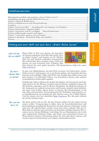 Inhaltsverzeichnis
Hintergrund zum Heft und zum Kurs „Gratis Online Lernen“...................................................................3
Anmeldung zum Kurs und die Plattform imoox.at ........................................................................................5
Einheit 1: Herzlich Willkommen..........................................................................................................................7
Einheit 2: Selbstlernen ist eine Herausforderung ...........................................................................................9
Lernplan...................................................................................................................................................................12
Einheit 3: Lernen im Web – Grundbegriffe und Angebote im Überblick.............................................13
Einheit 4: Kostenfreie Angebote fnden...........................................................................................................15
Einheit 5: Kostenlos und frei verfügbar – Herausforderungen...............................................................17
Einheit 6: Miteinander macht's mehr Spaß.....................................................................................................19
Einheit 7: Und selber machen noch viel mehr!...............................................................................................23
Einheit 8: Abschluss - Persönliche Pläne und Ausblick................................................................................25
Glossar......................................................................................................................................................................27
Hintergrund zum Heft und zum Kurs „Gratis Online Lernen“
Was ist das
für ein Heft?
Dieses Heft ist Teil eines Kurses, der kostenfrei
im Internet angeboten wird. Der Kurs heißt „Gra-
tis Online Lernen“ und beginnt am 20. Oktober
2014. Sie sind herzlich eingeladen mitzumachen:
Der achtwöchige Kurs ist gratis und es dreht sich
darum, wie man kostenfrei lernt. Übrigens: Den
Kurs können Sie auch später besuchen. Alle Kurseinheiten fnden Sie unter:
http://imoox.at.
Der Kurs
„Gratis Onli-
ne Lernen“
Es gibt viele Möglichkeiten, mit dem Web zu lernen. Im Online-Kurs „Gratis
Online Lernen“ wird gezeigt, wie es am besten gelingt, sich kostenfrei mit dem
Internet weiterzubilden. Tipps und Tricks zum erfolgreichen Selber lernen und
beim Suchen von hilfreichen Videos, von kostenfreien Kursen oder anderen
Lernangeboten werden dabei gegeben.
Einführende Videos erklären den Inhalt der Kapitel, mit Lesetexten und Link-
tipps können Sie die Themen vertiefen und mit kleinen Aufgaben können Sie
das Gelernte anwenden und ihr Wissen überprüfen. Im Diskussionsforum ist
der Austausch mit anderen Lernerinnen und Lernern möglich, denn Selbstler-
nen muss nicht heißen, alleine lernen zu müssen. Die Kursteilnahme ist für
alle offen und kostenfrei. Voraussetzung für die Teilnahme sind einfache, ers-
te Grundkenntnisse im Umgang mit dem Internet sowie eine E-Mail-Adresse.
Und Sie müssen sich hier anmelden: http://imoox.at. Wie das geht erfahren
Sie auf der nächsten Seite.
Für wen der
Kurs ist
Der Kurs richtet sich an alle, die das Internet stärker für das eigene Lernen
nutzen wollen. Voraussetzung ist dabei, dass die Kursteilnehmerinnen und
Kursteilnehmer grundlegende Kenntnisse mit dem Internet mitbringen, welche
man sich z.B. typischerweise erwirbt, wenn man online einkauft (z.B. eine E-
Mail-Adresse besitzen und verwenden; ein Formular ausfüllen können). Wir er-
warten uns ein breites Publikum vom Schüler bis zur Akademikerin, die in den
acht angebotenen Einheiten Tipps und Tricks zum kostenfreien Lernen im
Web erlernen möchten. Gleichzeitig sollten Sie sich nicht davor scheuen, sich
mit den eigenen Lerninteressen und -plänen auseinanderzusetzen.
Kursmaterial für „Gratis Online Lernen“ | CC BY Sandra Schön (BIMS e.V.) und Martin Ebner (TU Graz) | imoox.at 2014 | 3
 