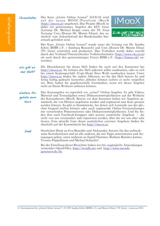 Veranstalter Der Kurs „Gratis Online Lernen“ (GOL14) wird
auf der neuen MOOC-Plattform iMooX
(http://imoox.at) angeboten. Das Projekt iMooX ist
dabei ein gemeinsames Angebot der KFU Graz
(Leitung: Dr. Michael Kopp) sowie der TU Graz
(Leitung: Univ.-Dozent Dr. Martin Ebner), das zu-
sätzlich vom Zukunftsfond des Bundeslandes Stei-
ermark gefördert wird.
Der Kurs „Gratis Online Lernen“ wurde unter der Leitung von Dr. Sandra
Schön (BIMS e.V. | Salzburg Research) und Univ.-Dozent Dr. Martin Ebner
(TU Graz) entwickelt und produziert. Das Vorhaben wurde dabei sowohl
durch den Verband Österreichischer Volkshochschulen (http://www.vhs.or.at)
als auch durch den gemeinnützigen Verein BIMS e.V. (http://bimsev.de) un-
terstützt.
Wo gibt es
das Heft?
Die Druckdateien für dieses Heft fnden Sie auch auf den Kursseiten bei
http://imoox.at. Sie können das Heft jederzeit selbst ausdrucken, oder es sich
bei einem Kopiergeschäft (Copy-Shop) Ihrer Wahl ausdrucken lassen. Unter
http://imoox.at fnden Sie zudem Adressen, wo Sie das Heft bereits fx und
fertig farbig gedruckt kostenfrei abholen können (sofern es nicht vergriffen
ist). Bitte haben Sie gegebenenfalls Verständnis, wenn wir dieses Angebot
nicht an Ihrem Wohnort anbieten können.
Weitere An-
gebote zum
Kurs
Das Kursangebot ist eigentlich ein „reines“ Online-Angebot. Es gibt Videos,
Material und Testaufgaben sowie Diskussionsmöglichkeiten auf der Webseite
des Kursanbieters iMooX. Bereits vor dem Kursstart haben wir Angebote ge-
sammelt, die von Dritten angeboten werden und ergänzend zum Kurs genutzt
werden können. So gibt es Stammtische, bei denen sich Lernende aus der glei-
chen Gegend treffen können oder auch ergänzende Online-Veranstaltungen
mit vertiefenden Präsentationen oder Diskussionsmöglichkeiten. Und Sie fn-
den dort auch Facebook-Gruppen oder weitere zusätzliche Angebote – die
nicht von uns veranstaltet und organisiert werden, über die wir uns aber sehr
freuen. Eine aktuelle Liste dieser zusätzlichen externen Angebote fnden Sie
ebenfalls auf der Kurswebseite bei http://imoox.at.
Dank Herzlichen Dank an Eva Benedikt und Aleksandar Antonic für das aufmerk-
same Korrekturlesen und an alle anderen, die mit Tipps unterstützten und An-
regungen gaben, unter anderem an Ingrid Hammer, Barbara Ramírez Jaimes,
Yvonne Pöppelbaum und Michael Schaefer!
Bei der Erstellung dieser Broschüre haben wir frei zugängliche Anwendungen
verwendet: OpenOffce, http://wordle.net und http://www.xwords-
generator.de/de.
4 | Kursmaterial für „Gratis Online Lernen“ | CC BY Sandra Schön (BIMS e.V.) und Martin Ebner ( TU Graz) | imoox.at 2014
 