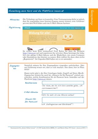 Anmeldung zum Kurs und die Plattform imoox.at
Mitmachen Die Teilnahme am Kurs ist kostenfrei. Eine Vorraussetzung dafür ist jedoch,
dass Sie regelmäßig einen Internet-Zugang nutzen können, erste Erfahrun-
gen mit dem Web haben und eine E-Mail-Adresse besitzen.
Registrierung
Sie wollen beim Kurs mitmachen? Fein! Rufen Sie dazu die Webseite
http://imoox.at auf und registrieren Sie sich dort. Dazu benötigen Sie ledig-
lich eine gültige E-Mail-Adresse und die Möglichkeit, mit einem Computer
oder Smartphone das Internet zu nutzen. Bitte wählen Sie dazu oben rechts
„Registrieren“. Im folgenden Bild haben wir es rot umrandet:
Zugangsda-
ten
Natürlich müssen Sie Ihre Zugangsdaten nirgendwo aufschreiben. Aber
aus Erfahrung wissen wir, dass es viele machen. Also dann, hier ist Platz
dafür!
Damit nicht jede/r, der Ihre Unterlagen fndet, Zugriff auf Ihren iMooX-
Zugang hat, können Sie auch bei „Hinweis für Ihr Passwort“ einfach um-
schreiben, welche Kombination Sie als Passwort beim Anmelden auf der
Plattform http://imoox.at nützen.
Benutzername
(Der Name, den Sie sich beim anmelden geben, z.B.
„susisonnenschein“)
E-Mail-Adresse
(falls Sie mehr als eine Adresse nutzen)
Hinweis für
Ihr Passwort
(z.B. „Lieblingsessen und Glückszahl““)
Kursmaterial für „Gratis Online Lernen“ | CC BY Sandra Schön (BIMS e.V.) und Martin Ebner (TU Graz) | imoox.at 2014 | 5
 