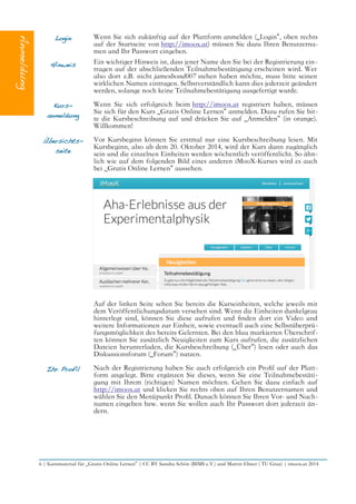 Login
Hinweis
Wenn Sie sich zukünftig auf der Plattform anmelden („Login“, oben rechts
auf der Startseite von http://imoox.at) müssen Sie dazu Ihren Benutzerna-
men und Ihr Passwort eingeben.
Ein wichtiger Hinweis ist, dass jener Name den Sie bei der Registrierung ein-
tragen auf der abschließenden Teilnahmebestätigung erscheinen wird. Wer
also dort z.B. nicht jamesbond007 stehen haben möchte, muss bitte seinen
wirklichen Namen eintragen. Selbstverständlich kann dies jederzeit geändert
werden, solange noch keine Teilnahmebestätigung ausgefertigt wurde.
Kurs-
anmeldung
Wenn Sie sich erfolgreich beim http://imoox.at registriert haben, müssen
Sie sich für den Kurs „Gratis Online Lernen“ anmelden. Dazu rufen Sie bit-
te die Kursbeschreibung auf und drücken Sie auf „Anmelden“ (in orange).
Willkommen!
Übersichts-
seite
Vor Kursbeginn können Sie erstmal nur eine Kursbeschreibung lesen. Mit
Kursbeginn, also ab dem 20. Oktober 2014, wird der Kurs dann zugänglich
sein und die einzelnen Einheiten werden wöchentlich veröffentlicht. So ähn-
lich wie auf dem folgenden Bild eines anderen iMooX-Kurses wird es auch
bei „Gratis Online Lernen“ aussehen.
Auf der linken Seite sehen Sie bereits die Kurseinheiten, welche jeweils mit
dem Veröffentlichungsdatum versehen sind. Wenn die Einheiten dunkelgrau
hinterlegt sind, können Sie diese aufrufen und fnden dort ein Video und
weitere Informationen zur Einheit, sowie eventuell auch eine Selbstüberprü-
fungsmöglichkeit des bereits Gelernten. Bei den blau markierten Überschrif-
ten können Sie zusätzlich Neuigkeiten zum Kurs aufrufen, die zusätzlichen
Dateien herunterladen, die Kursbeschreibung („Über“) lesen oder auch das
Diskussionsforum („Forum“) nutzen.
Ihr Profil Nach der Registrierung haben Sie auch erfolgreich ein Profl auf der Platt-
form angelegt. Bitte ergänzen Sie dieses, wenn Sie eine Teilnahmebestäti-
gung mit Ihrem (richtigen) Namen möchten. Gehen Sie dazu einfach auf
http://imoox.at und klicken Sie rechts oben auf Ihren Benutzernamen und
wählen Sie den Menüpunkt Profl. Danach können Sie Ihren Vor- und Nach-
namen eingeben bzw. wenn Sie wollen auch Ihr Passwort dort jederzeit än-
dern.
6 | Kursmaterial für „Gratis Online Lernen“ | CC BY Sandra Schön (BIMS e.V.) und Martin Ebner ( TU Graz) | imoox.at 2014
 