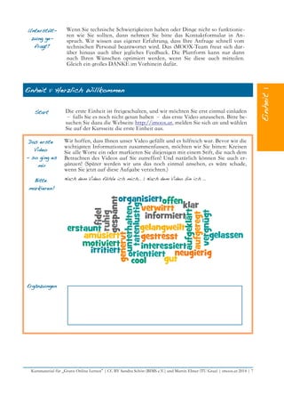 Unterstüt-
zung ge-
fragt?
Wenn Sie technische Schwierigkeiten haben oder Dinge nicht so funktionie-
ren wie Sie sollten, dann nehmen Sie bitte das Kontaktformular in An-
spruch. Wir wissen aus eigener Erfahrung, dass Ihre Anfrage schnell vom
technischen Personal beantwortet wird. Das iMOOX-Team freut sich dar-
über hinaus auch über jegliches Feedback. Die Plattform kann nur dann
nach Ihren Wünschen optimiert werden, wenn Sie diese auch mitteilen.
Gleich ein großes DANKE im Vorhinein dafür.
Einheit 1: Herzlich Willkommen
Start Die erste Einheit ist freigeschalten, und wir möchten Sie erst einmal einladen
– falls Sie es noch nicht getan haben – das erste Video anzusehen. Bitte be-
suchen Sie dazu die Webseite http://imoox.at, melden Sie sich an und wählen
Sie auf der Kursseite die erste Einheit aus.
Das erste
Video
– so ging es
mir
Wir hoffen, dass Ihnen unser Video gefällt und es hilfreich war. Bevor wir die
wichtigsten Informationen zusammenfassen, möchten wir Sie bitten: Kreisen
Sie alle Worte ein oder markieren Sie diejenigen mit einem Stift, die nach dem
Betrachten des Videos auf Sie zutreffen! Und natürlich können Sie auch er-
gänzen! (Später werden wir uns das noch einmal ansehen, es wäre schade,
wenn Sie jetzt auf diese Aufgabe verzichten.)
Bitte
markieren!
Nach dem Video fühle ich mich… | Nach dem Video bin ich …
Ergänzungen
Kursmaterial für „Gratis Online Lernen“ | CC BY Sandra Schön (BIMS e.V.) und Martin Ebner (TU Graz) | imoox.at 2014 | 7
 