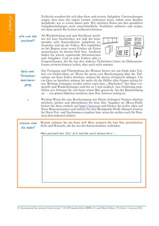 Vielleicht wundern Sie sich über diese und weitere Aufgaben. Untersuchungen
zeigen, dass man das eigene Lernen verbessern kann, indem man darüber
nachdenkt, wie es einem damit geht. Wir möchten Ihnen mit den gewählten
Aufgabenstellungen auch unterschiedliche Verfahren anbieten und zeigen,
wie diese gezielt Ihr Lernen verbessern können.
Wie war das
nochmal?
Als Wiederholung und zum Nachlesen möch-
ten wir kurz beschreiben, wie jede der kom-
menden acht Kurseinheiten aufgebaut ist.
Zunächst sind da die Videos. Wir empfehlen
sie bei Beginn einer neuen Einheit als Erstes
anzuschauen. In diesem Heft bzw. Ausdruck
fnden Sie jeweils ergänzende Informationen
und Aufgaben. Und zu jeder Einheit gibt es
Fragestellungen, die Sie mit den anderen Teilnehmer/innen im Diskussions-
forum erörtern können/sollen, aber auch nicht müssen.
Quiz und
Teilnahme-
bescheini-
gung
Zur Festigung und Überprüfung des Wissens bieten wir am Ende jeder Ein-
heit ein Online-Quiz an. Wenn Sie gerne eine Bescheinigung über die Teil-
nahme am Kurs haben möchten, müssen Sie diesen erfolgreich ablegen. Um
ein Quiz zu bestehen, müssen Sie mehr als die Hälfte aller Fragen richtig lö-
sen. Richtige Lösungen werden sofort nach dem „Abschicken“ des Quiz vor-
gestellt und Wiederholungen sind bis zu 5 mal möglich. Aus Erfahrung emp-
fehlen wir: Schauen Sie sich beim ersten Mal genau die Art der Rückmeldung
an – ein grünes Häkchen markiert, dass Ihre Antwort richtig ist.
! Wichtig: Wenn Sie eine Bescheinigung mit Ihrem (richtigen) Namen erhalten
möchten, prüfen und überarbeiten Sie bitte Ihre Angaben im iMoox-Profl.
Gehen Sie dazu einfach auf http://imoox.at und klicken Sie rechts oben auf
Ihren Benutzernamen und wählen Sie den Menüpunkt Profl. Danach können
Sie Ihren Vor- und Nachnamen eingeben bzw. wenn Sie wollen auch Ihr Pass-
wort dort jederzeit ändern.
Warum sind
Sie dabei?
Warum nehmen Sie am Kurs teil? Bitte notieren Sie hier Ihre persönlichen
Ziele und Wünsche, die Sie mit der Kursteilnahme verbinden.
Mein persönliches Ziel: Ich möchte nach diesem Kurs ...
8 | Kursmaterial für „Gratis Online Lernen“ | CC BY Sandra Schön (BIMS e.V.) und Martin Ebner ( TU Graz) | imoox.at 2014
 