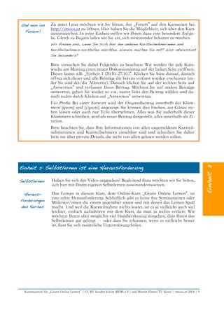 Und nun ins
Forum!
Zu guter Letzt möchten wir Sie bitten, das „Forum“ auf den Kursseiten bei
http://imoox.at zu öffnen. Hier haben Sie die Möglichkeit, sich über den Kurs
auszutauschen. In jeder Einheit stellen wir Ihnen dazu eine besondere Aufga-
be. Gleich zu Beginn laden wir Sie ein, sich miteinander bekannt zu machen.
Wir freuen uns, wenn Sie sich hier den anderen Kursteilnehmerinnen und
Kursteilnehmern vorstellen möchten. Warum machen Sie mit? Was interessiert
Sie besonders?
Bitte versuchen Sie dabei Folgendes zu beachten: Wir werden für jede Kurs-
woche am Montag einen neuen Diskussionsstrag auf der linken Seite eröffnen.
Dieser lautet z.B. „Einheit 1 (20.10.-27.10.)“. Klicken Sie bitte darauf, danach
öffnet sich dieser und alle Beiträge die bereits verfasst wurden erscheinen (au-
ßer Sie sind der/die Allererste). Danach klicken Sie auf der rechten Seite auf
„Antworten“ und verfassen Ihren Beitrag. Möchten Sie auf andere Beiträge
antworten, gehen Sie wieder so vor, zuerst links den Beitrag wählen und da-
nach rechts durch Klicken auf „Antworten“ antworten.
Für Profs: Bei einer Antwort wird der Originalbeitrag innerhalb der Klam-
mern [quote] und [/quote] angezeigt. Sie können dies löschen, zur Gänze ste-
hen lassen oder auch nur Teile übernehmen. Alles was Sie außerhalb dieser
Klammern schreiben, wird als neuer Beitrag dargestellt, alles innerhalb als Zi-
tation.
Bitte beachten Sie, dass Ihre Informationen von allen angemeldeten Kursteil-
nehmerinnen und Kursteilnehmern einsehbar sind und schreiben Sie daher
bitte nie über private Details, die nicht von allen gelesen werden sollen.
Einheit 2: Selbstlernen ist eine Herausforderung
Selbstlernen Haben Sie sich das Video angesehen? Begleitend dazu möchten wir Sie bitten,
sich hier mit Ihrem eigenen Selbstlernen auseinanderzusetzen.
Heraus-
forderungen
des Kurses
Das Lernen in diesem Kurs, dem Online-Kurs „Gratis Online Lernen“, ist
eine echte Herausforderung. Schließlich gibt es keine fxe Seminarzeiten oder
Mitlerner/innen die einem gegenüber sitzen und mit denen das Lernen Spaß
macht. Und weil die Kursteilnahme nichts kostet, ist es ja vielleicht auch viel
leichter, einfach aufzuhören mit dem Kurs, da man ja nichts verliert. Wir
möchten Ihnen aber möglichst viel Handwerkszeug mitgeben, dass Ihnen das
Selbstlernen gut gelingt – oder dass Sie erkennen, wenn es vielleicht besser
ist, dass Sie sich zusätzliche Unterstützung holen.
Kursmaterial für „Gratis Online Lernen“ | CC BY Sandra Schön (BIMS e.V.) und Martin Ebner (TU Graz) | imoox.at 2014 | 9
 