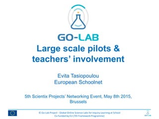 © Go-Lab Project - Global Online Science Labs for Inquiry Learning at School
Co-funded by EU (7th Framework Programme)
Large scale pilots &
teachers’ involvement
Evita Tasiopoulou
European Schoolnet
5th Scientix Projects’ Networking Event, May 8th 2015,
Brussels
 
