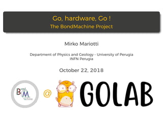 Go, hardware, Go !
The BondMachine Project
Mirko Mariotti
Department of Physics and Geology - University of Perugia
INFN Perugia
October 22, 2018
 
