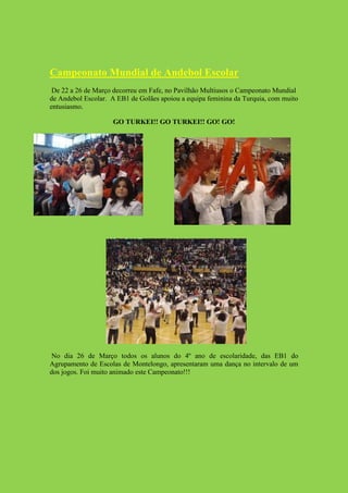 Campeonato Mundial de Andebol Escolar
 De 22 a 26 de Março decorreu em Fafe, no Pavilhão Multiusos o Campeonato Mundial
de Andebol Escolar. A EB1 de Golães apoiou a equipa feminina da Turquia, com muito
entusiasmo.

                    GO TURKEI!! GO TURKEI!! GO! GO!




 No dia 26 de Março todos os alunos do 4º ano de escolaridade, das EB1 do
Agrupamento de Escolas de Montelongo, apresentaram uma dança no intervalo de um
dos jogos. Foi muito animado este Campeonato!!!
 