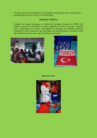 Os alunos desta escola elaboraram vários trabalhos relacionados com a Turquia para a
exposição que decorreu na EB 2,3 de Montelongo.

                               DOSSIER TURQUIA

Trabalho de Língua Portuguesa, no âmbito da Formação Contínua do PNEP. Este
trabalho consistiu na elaboração de textos integrados no Ciclo de Escrita. Contámos
com a participação dos alunos, encarregados de educação, do formador professor
Cândido de Castro, professores das Actividades de Enriquecimento Curricular e como
não podia deixar de ser com o apoio da professora da turma.




                                   Boneco de Neve
 