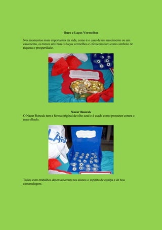 Ouro e Laços Vermelhos

Nos momentos mais importantes da vida, como é o caso de um nascimento ou um
casamento, os turcos utilizam os laços vermelhos e oferecem ouro como símbolo de
riqueza e prosperidade.




                                 Nazar Boncuk
O Nazar Boncuk tem a forma original de olho azul e é usado como protector contra o
mau olhado.




Todos estes trabalhos desenvolveram nos alunos o espírito de equipa e de boa
camaradagem.
 