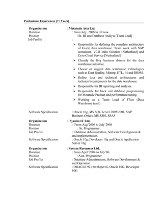 Professional Experiences [7+ Years]

    Organization                 : Metatude Asia Ltd.
    Duration                        : From July, 2008 to till now
    Position                            : Sr. BI and Database Analyst [Team Lead]
   Job Profile                      :
                                       Responsible for defining the complete architecture
                                        of Giarte data warehouse. Team work with SAP
                                        consultant, VCD Infra Solution [Netherland] and
                                        Cyso Cloud Service [Netherland]
                                       Classify the Key business drivers for the data
                                        warehouse initiative.
                                       Choose or suggest data warehouse technologies
                                        such as Data Quality, Mining, ETL, BI and DBMS.
                                       Define data and technical architectures and
                                        technical requirements for the data warehouse.
                                       Responsible for BI reporting and analysis.
                                       Responsible for back end database programming
                                        for Metatude Product and performance tuning.
                                       Working as a Team Lead of ITsat (Data
                                        Warehouse team)

   Software Specification             : Oracle 10g, MS SQL Server 2005/2008, SAP
                                      Business Object, MS SSIS, SSAS
   Organization                  : Synesis IT Ltd.
   Duration                         : From Aug’2006 to July’2008
   Position                             : Sr. Programmer
   Job Profile                      : Database Administration, Software Development &
                                    and implementation.
   Software Specification           : Oracle 10g, Developer 10g and Oracle Application
                                    Server 10g
   Organization                  : System Resources Ltd.
   Duration                          : From April’2004 to July’06.
   Position                              : Asst. Programmer
   Job Profile                       : Database Administration, Software Development &
                                     and Operation.
   Software Specification            : ORACLE 9i, Developer 6i, Oracle 10G, Developer
                                     10G
 