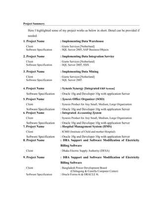 Project Summery

   Here I highlighted some of my project works as below in short. Detail can be provided if
   needed.
1. Project Name             : Implementing Data Warehouse
  Client                    : Giarte Services [Netherland]
  Software Specification    : SQL Server 2005, SAP Business Objects

2. Project Name             : Implementing Data Integration Service
  Client                    : Giarte Services [Netherland]
  Software Specification    : SQL Server 2005, SSIS

3. Project Name             : Implementing Data Mining
  Client                    : Giarte Services [Netherland]
  Software Specification    : SQL Server 2005

4. Project Name             : Synesis Synergy [Integrated ERP System]
  Software Specification    : Oracle 10g and Developer 10g with application Server
5. Project Name             : Synesis Office Organizer (SOO)
  Client                    : Synesis Product for Any Small, Medium, Large Organization
  Software Specification    : Oracle 10g and Developer 10g with application Server
6. Project Name             : Integrated Accounting System
  Client                    : Synesis Product for Any Small, Medium, Large Organization
   Software Specification   : Oracle 10g and Developer 10g with application Server
7. Project Name             : Hospital Management System (HMS)
  Client                    : ICMH (Institute of Child and mother Hospital)
   Software Specification   : Oracle 10g and Developer 10g with application Server
8. Project Name             : DBA Support and Software Modification of Electricity
                            Billing Software
  Client                    : Dhaka Electric Supply Authority (DESA)

9. Project Name             : DBA Support and Software Modification of Electricity
                            Billing Software
  Client                    : Bangladesh Power Development Board
                                     (Chittagong & Comilla Computer Center)
  Software Specification    : Oracle Forms 6i & ORACLE 8i.
 