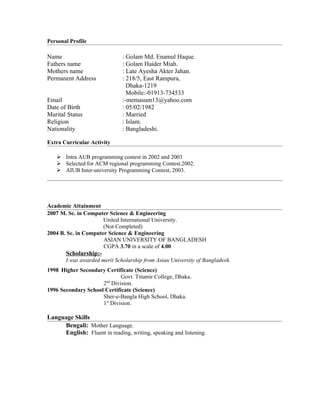 Personal Profile

Name                          : Golam Md. Enamul Haque.
Fathers name                  : Golam Haider Miah.
Mothers name                  : Late Ayesha Akter Jahan.
Permanent Address             : 218/5, East Rampura,
                                Dhaka-1219
                                Mobile:-01913-734533
Email                         :-memasum13@yahoo.com
Date of Birth                 : 05/02/1982
Marital Status                : Married
Religion                      : Islam.
Nationality                   : Bangladeshi.

Extra Curricular Activity

    Intra AUB programming contest in 2002 and 2003
    Selected for ACM regional programming Contest.2002.
    AIUB Inter-university Programming Contest, 2003.




Academic Attainment
2007 M. Sc. in Computer Science & Engineering
                      United International University.
                      (Not Completed)
2004 B. Sc. in Computer Science & Engineering
                      ASIAN UNIVERSITY OF BANGLADESH
                      CGPA 3.70 in a scale of 4.00
       Scholarship:-
       I was awarded merit Scholarship from Asian University of Bangladesh.
1998 Higher Secondary Certificate (Science)
                             Govt. Titumir College, Dhaka.
                     2nd Division.
1996 Secondary School Certificate (Science)
                     Sher-e-Bangla High School, Dhaka.
                     1st Division.

Language Skills
     Bengali: Mother Language.
     English: Fluent in reading, writing, speaking and listening.
 