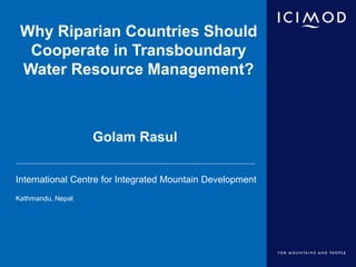International Centre for Integrated Mountain Development
Kathmandu, Nepal
Why Riparian Countries Should
Cooperate in Transboundary
Water Resource Management?
Golam Rasul
 