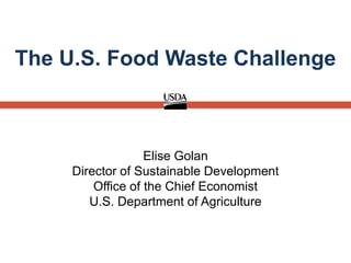 Elise Golan
Director of Sustainable Development
Office of the Chief Economist
U.S. Department of Agriculture
The U.S. Food Waste Challenge
 