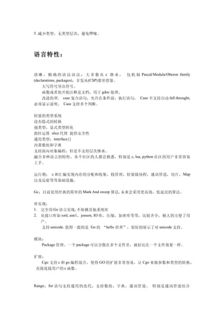 5. 减少类型，无类型层次，避免啰嗦。




语言特性：


清 晰 ， 精 确 的 语 法 语 法 ： 大 多 数 从 c 继 承 ， 包 机 制 Pascal/Modula/Oberon family
(declarations, packages)，并发从(CSP)那里借鉴。
  大写符号导出符号。
  函数或者块开始注释是文档，用于 gdoc 处理。
  改进的 If， case 复合语句，允许在条件前，执行语句。 Case 不支持自动 fall throught,
必须显示说明。 Case 支持多个判断。

轻量的类型系统
没有隐式的转换
强类型，显式类型转化
指针运算 slice 代替 提供安全性
通用类型：interface{}
内置数组和字典
支持面向对象编程，但是不支持层次继承。
融合多种语言的特性，各个社区的人都会熟悉，特别是 c, lua, python 社区的用户非常容易
上手。

运行期： c 和汇编实现内存的分配和收集，栈管理，轻量级协程，通讯管道，切片， Map
以及反射等等基础设施。

Gc：目前是用经典的简单的 Mark And sweep 算法, 未来会采用更高效，低延迟的算法。


库实现：
1. 完全用 Go 语言实现, 不依赖其他系统库
2. 从接口库如 xml, asn1，jonson, IO 库，压缩，加密库等等，比较齐全，极大的方便了用
   户。
   支持 unicode. 值得一提的是 Go 的 “hello 世界”，很好的展示了对 unicode 支持。

模块：
  Package 管理。一个 package 可以分散在多个文件里，就好比在一个文件效果一样。


扩展：
  Cgo 支持 c 和 go 编程混合，使得 GO 的扩展非常容易，让 Cgo 来做参数和类型的转换，
 直接连接用户的 c 函数。



Range ： for 语句支持通用的迭代，支持数组，字典，通讯管道。 特别是通讯管道结合
 