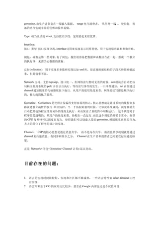 goroutine, 由生产者负责在一端输入数据， range 充当消费者， 从另外一端 。
                                            。 ，使得包 容
                                            。
器的迭代实现非常的优雅和简单易懂。

Type: 相当灵活的 struct, 支持匿名字段，复用看起来很优雅。

Interface:
接口 类型 接口实现分离。Interface{}用来实现表示同样类型，用于实现保容器和参数省略。


闭包：函数是第一类对象。有了闭包，我们很容易把数据和函数结合在一起，形成一个独立
的执行体，无需关心数据的泄漏。

反射(reflection)：用于实现多参数和实现比如 xml 库，很直观的把结构的字段名和值映射起
来，但是效率不高。

Network 支持。支持 tcp,udp，接口统一，但网络读写暂时无效的时候，net 模块会自动把该
句柄注册到系统的 poll, 并且让出执行，等待读写事件的发生。一旦事件通知，net 内部通过
channel 通知阻塞的句柄继续往下执行。从用户的使用角度来看，网络的读写都是顺序执行
的，极大的简化了编程。

Goroutine：Goroutines 是使得并发编程变得容易的核心。核心思想就是通过系统的线程来多
路派遣独立函数的执行 单位协程。当一个协程阻塞的时候，比如说系统调用，调度器就会
自动把其他协程安排到另外的线程去执行，从而保证了系统的不间断运行。 这个调度对于
程序员是透明的，从用户的角度来看，协程在一直运行。  而且这个调度的开销非常小，典型
的 CPU 每秒钟可以调度百万次，使得我们可以创建大量的 goroutine, 模拟现实世界的行为，
大大的简化了程序的设计和实现。

Channel： CSP 的核心思想是通过消息共享， 而不是内存共享。 而消息共享机制就是通过
channel 来传递消息，有同步和异步之分。 Channel 在生产者和消费者之间架设起沟通的桥
梁。

正是 Network+闭包+Goroutine+Channel 让 Go 这么突出。




目前存在的问题：


1. 语言的实现时间比较短，实现和社区都不够成熟，一些语言特性如 select timeout 还没
   有实现。
2. 语言库和基于 GO 的应用还比较少，甚至在 Google 内部也还是个试验项目。
 