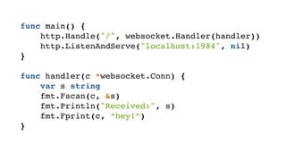 func main() {! 
http.Handle("/", websocket.Handler(handler))! 
http.ListenAndServe("localhost:1984", nil)! 
}! 
! 
func handler(c *websocket.Conn) {! 
var s string! 
fmt.Fscan(c, &s)! 
fmt.Println("Received:", s)! 
fmt.Fprint(c, “hey!”)! 
}! 
 