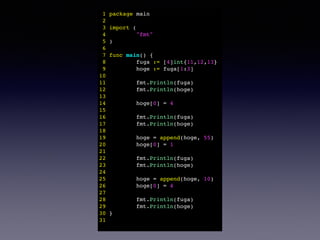 1 package main! 
2 ! 
3 import (! 
4 "fmt"! 
5 )! 
6 ! 
7 func main() {! 
8 fuga := [4]int{11,12,13}! 
9 hoge := fuga[1:3]! 
10 ! 
11 fmt.Println(fuga)! 
12 fmt.Println(hoge)! 
13 ! 
14 hoge[0] = 4! 
15 ! 
16 fmt.Println(fuga)! 
17 fmt.Println(hoge)! 
18 ! 
19 hoge = append(hoge, 55)! 
20 hoge[0] = 1! 
21 ! 
22 fmt.Println(fuga)! 
23 fmt.Println(hoge)! 
24 ! 
25 hoge = append(hoge, 10)! 
26 hoge[0] = 4! 
27 ! 
28 fmt.Println(fuga)! 
29 fmt.Println(hoge)! 
30 }! 
31 ! 
 