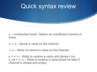 Quick syntax review
c := make(chan bool)– Makes an unbuffered channel of
bools
c <- x – Sends a value on the channel
<- c – Waits to receive a value on the channel
x = <- c – Waits to receive a value and stores it inx
x, ok = <- c – Waits to receive a value;okwill be false if
channel is closed and empty.
 