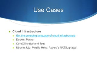 Use Cases
S Cloud infrastructure
S Go: the emerging language of cloud infrastructure
S Docker, Packer
S CoreOS’s etcd and fleet
S Ubuntu Juju, Mozilla Heka, Apcera’s NATS, gnatsd
 