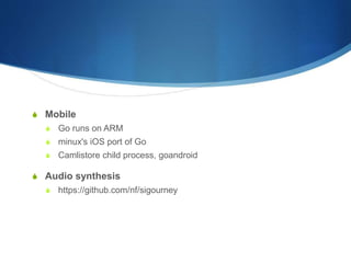 S Mobile
S Go runs on ARM
S minux's iOS port of Go
S Camlistore child process, goandroid
S Audio synthesis
S https://github.com/nf/sigourney
 