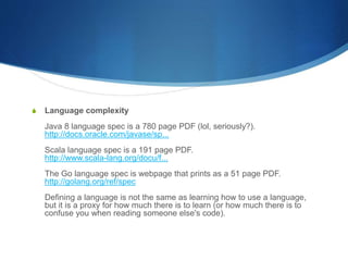 S Language complexity
Java 8 language spec is a 780 page PDF (lol, seriously?).
http://docs.oracle.com/javase/sp...
Scala language spec is a 191 page PDF.
http://www.scala-lang.org/docu/f...
The Go language spec is webpage that prints as a 51 page PDF.
http://golang.org/ref/spec
Defining a language is not the same as learning how to use a language,
but it is a proxy for how much there is to learn (or how much there is to
confuse you when reading someone else's code).
 