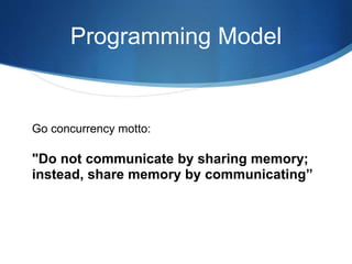 Programming Model
Go concurrency motto:
"Do not communicate by sharing memory;
instead, share memory by communicating”
 