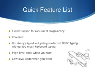 Quick Feature List
S Explicit support for concurrent programming.
S Compiled
S It is strongly typed and garbage-collected. Static typing
without too much keyboard typing
S High-level code when you want
S Low-level code when you want
 