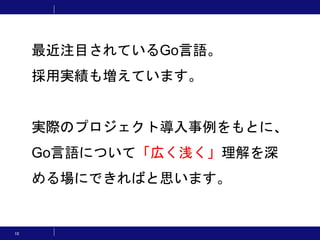 10
最近注目されているGo言語。
採用実績も増えています。
実際のプロジェクト導入事例をもとに、
Go言語について「広く浅く」理解を深
める場にできればと思います。
 