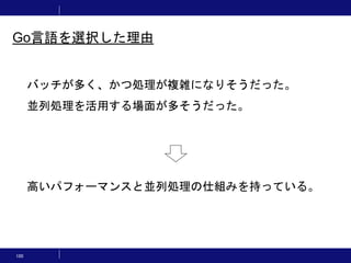 100
バッチが多く、かつ処理が複雑になりそうだった。
並列処理を活用する場面が多そうだった。
高いパフォーマンスと並列処理の仕組みを持っている。
Go言語を選択した理由
 