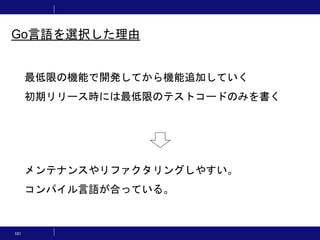 101
最低限の機能で開発してから機能追加していく
初期リリース時には最低限のテストコードのみを書く
メンテナンスやリファクタリングしやすい。
コンパイル言語が合っている。
Go言語を選択した理由
 