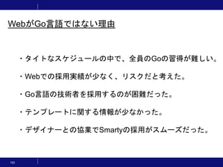 103
・タイトなスケジュールの中で、全員のGoの習得が難しい。
・Webでの採用実績が少なく、リスクだと考えた。
・Go言語の技術者を採用するのが困難だった。
・テンプレートに関する情報が少なかった。
・デザイナーとの協業でSmartyの採用がスムーズだった。
WebがGo言語ではない理由
 
